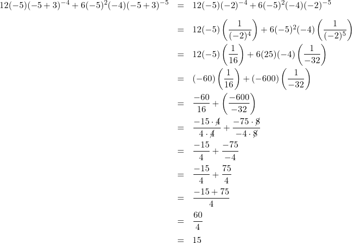 \[ \begin{array}{rclr} 12(-5)(-5+3)^{-4}+6(-5)^2(-4)(-5+3)^{-5} & = & 12(-5)(-2)^{-4} + 6(-5)^{2}(-4)(-2)^{-5} \\ [10pt] & = & 12(-5)\left(\dfrac{1}{(-2)^4}\right) + 6(-5)^{2}(-4)\left(\dfrac{1}{(-2)^5}\right)& \\[10pt] & = & 12(-5)\left(\dfrac{1}{16}\right) + 6(25)(-4)\left(\dfrac{1}{-32}\right)& \\[10pt] & = & (-60)\left(\dfrac{1}{16}\right) + (-600)\left(\dfrac{1}{-32}\right)& \\ [10pt] & = & \dfrac{-60}{16} + \left(\dfrac{-600}{-32}\right)& \\ [10pt] & = & \dfrac{-15\cdot \cancel{4}}{4 \cdot \cancel{4}} + \dfrac{-75 \cdot \cancel{8}}{-4 \cdot \cancel{8}} & \\ [10pt] & = & \dfrac{-15}{4} + \dfrac{-75}{-4} & \\ [10pt] & = & \dfrac{-15}{4} + \dfrac{75}{4} & \\ [10pt] & = & \dfrac{-15 + 75}{4} & \\ [10pt] & = & \dfrac{60}{4} & \\ [10pt] & = & 15 & \\ \end{array}\]