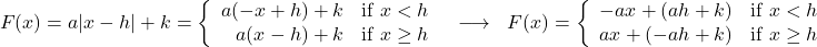 \[ \begin{array}{ccc} F(x) = a|x - h| + k = \left\{ \begin{array}{rc} a(-x + h) + k & \text{if } x < h \\ a(x - h) + k & \text{if }x \geq h \\ \end{array} \right. & \longrightarrow & F(x) = \left\{ \begin{array}{rc} -ax + (ah + k) & \text{if } x < h \\ ax + (-ah + k) & \text{if } x \geq h \\ \end{array} \right. \\ \end{array} \]