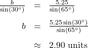 \[ \begin{array}{rcl} \frac{b}{\sin\left(30^{\circ}\right)} &=& \frac{5.25}{\sin\left(65^{\circ}\right)}\\[10pt] b &=& \frac{5.25\sin\left(30^{\circ}\right)}{\sin\left(65^{\circ}\right)} \\[10pt] &\approx& 2.90 \text{ units} \end{array} \]