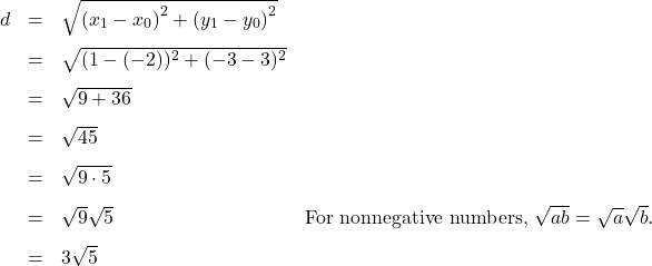 \[ \begin{array}{rclr} d & = & \sqrt{\left(x_{1} - x_{0} \right)^2 + \left(y_{1} - y_{0} \right)^2} & \\[8pt] & = & \sqrt{ (1-(-2))^2 + (-3-3)^2} & \\[8pt] & = & \sqrt{9 + 36} & \\[8pt] & = & \sqrt{45} & \\[8pt] & = & \sqrt{9 \cdot 5} & \\[8pt] & = & \sqrt{9} \sqrt{5} & \text{For nonnegative numbers, } \sqrt{ab} = \sqrt{a} \sqrt{b}. \\[8pt] & = & 3 \sqrt{5} & \end{array} \]