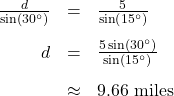 \[ \begin{array}{rcl} \frac{d}{\sin\left(30^{\circ}\right)} &=& \frac{5}{\sin\left(15^{\circ}\right)} \\[10pt] d &=& \frac{5\sin\left(30^{\circ}\right)}{\sin\left(15^{\circ}\right)} \\[10pt] &\approx & 9.66 \text{ miles} \end{array} \]