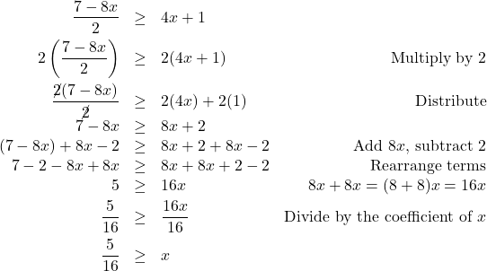 \[ \begin{array}{rclr} \dfrac{7-8x}{2} & \geq & 4x + 1 & \\ [8pt] 2\left(\dfrac{7-8x}{2}\right) & \geq & 2(4x + 1) & \text{Multiply by $2$} \\ [10pt] \dfrac{\cancel{2}(7-8x)}{\cancel{2}} & \geq & 2(4x) + 2(1) & \text{Distribute} \\ [3pt] 7 - 8x & \geq & 8x + 2 & \\ (7-8x) + 8x-2 & \geq & 8x+2 + 8x -2 & \text{Add $8x$, subtract $2$} \\ 7 - 2 - 8x + 8x & \geq & 8x + 8x + 2 - 2 & \text{Rearrange terms} \\ 5 & \geq & 16x & \text{$8x + 8x = (8+8)x = 16x$} \\ [3pt] \dfrac{5}{16} & \geq & \dfrac{16x}{16} & \text{Divide by the coefficient of $x$} \\[8pt] \dfrac{5}{16} & \geq & x & \\ \end{array} \]