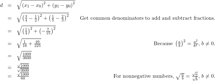 \[ \begin{array}{rclr} d & = & \sqrt{\left(x_{1} - x_{0} \right)^2 + \left(y_{1} - y_{0} \right)^2} & \\[8pt] & = & \sqrt{ \left(\frac{3}{4}-\frac{1}{2} \right)^2 + \left(\frac{1}{5} - \frac{2}{3} \right)^2} & \text{Get common denominators to add and subtract fractions.}\\[8pt] & = & \sqrt{\left(\frac{1}{4} \right)^2 + \left(-\frac{7}{15} \right)^2} &\\[8pt] & = & \sqrt{\frac{1}{16} + \frac{49}{225}} & \text{ Because } \left(\frac{a}{b}\right)^2 = \frac{a^2}{b^2}, \, b \neq 0.\\[8pt] & = & \sqrt{\frac{1009}{3600}} & \\[8pt] & = & \frac{\sqrt{1009}}{\sqrt{3600}} & \\ & = & \frac{\sqrt{1009}}{60} & \text{For nonnegative numbers, } \sqrt{\frac{a}{b}} = \frac{\sqrt{a}}{\sqrt{b}}, \, b \neq 0. \end{array} \]