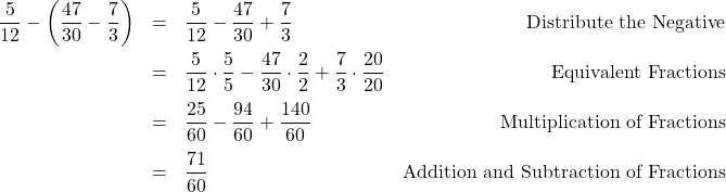 \[ \begin{array}{rclr} \dfrac{5}{12} - \left(\dfrac{47}{30} - \dfrac{7}{3}\right) & = & \dfrac{5}{12} - \dfrac{47}{30} + \dfrac{7}{3} & \text{Distribute the Negative}\\[10pt] & = & \dfrac{5}{12} \cdot \dfrac{5}{5} - \dfrac{47}{30} \cdot \dfrac{2}{2} + \dfrac{7}{3} \cdot \dfrac{20}{20} & \text{Equivalent Fractions}\\[10pt] & = & \dfrac{25}{60} - \dfrac{94}{60} + \dfrac{140}{60} & \text{Multiplication of Fractions} \\[10pt] & = & \dfrac{71}{60} & \text{Addition and Subtraction of Fractions} \\[10pt] \end{array}\]