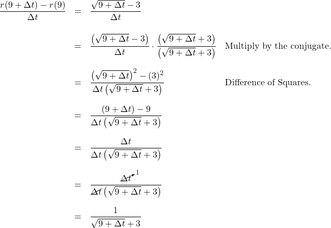 \[ \begin{array}{rcll} \dfrac{r(9+\Delta t) - r(9)}{\Delta t} & = & \dfrac{\sqrt{9+\Delta t} - 3}{\Delta t} & \\ [20pt] & = & \dfrac{\left(\sqrt{9+\Delta t} - 3 \right)}{\Delta t} \cdot \dfrac{\left(\sqrt{9+\Delta t} + 3\right)}{\left(\sqrt{9+\Delta t} + 3\right)} & \text{Multiply by the conjugate.} \\[20pt] & = & \dfrac{\left(\sqrt{9+\Delta t}\right)^2 -(3)^2}{\Delta t\left(\sqrt{9+\Delta t} + 3\right)} & \text{Difference of Squares.}\\ [20pt] & = & \dfrac{(9+\Delta t) - 9}{\Delta t\left(\sqrt{9+\Delta t} + 3\right)} & \\ [20pt] & = & \dfrac{\Delta t}{\Delta t\left(\sqrt{9+\Delta t} + 3\right)} & \\ [20pt] & = & \dfrac{\cancelto{1}{\Delta t}}{\cancel{\Delta t}\left(\sqrt{9+\Delta t} + 3\right)} & \\ [20pt] & = & \dfrac{1}{\sqrt{9+\Delta t} +3} & \\ \end{array} \]