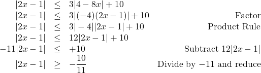 \[ \begin{array}{rclr} |2x - 1| & \leq & 3|4 - 8x| + 10 & \\ |2x - 1| & \leq & 3|(-4)(2x-1)| + 10 & \text{Factor}\\ |2x - 1| & \leq & 3|-4||2x-1| + 10 & \text{Product Rule}\\ |2x - 1| & \leq & 12|2x-1| + 10 & \\ -11|2x - 1| & \leq & + 10 & \text{Subtract $12|2x-1|$} \\ |2x - 1| & \geq & -\dfrac{10}{11} & \text{Divide by $-11$ and reduce} \\ \end{array}\]