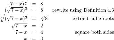 \[ \begin{array}{rclr} (7-x)^{\frac{3}{2}} & = & 8 & \\ (\sqrt{7-x})^3 & = & 8 & \text{rewrite using Definition 4.3} \\ \sqrt[3]{(\sqrt{7-x})^3} & = & \sqrt[3]{8} & \text{extract cube roots} \\ \sqrt{7-x} & = & 2 & \sqrt[3]{u^3}= u$ \\ 7-x & = & 4 & \text{square both sides} \\ x & = & 3 & \\ \end{array} \]