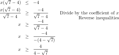 \[ \begin{array}{rclr} x(\sqrt{7} - 4) & \leq & -4 & \\[3pt] \dfrac{x(\sqrt{7}-4)}{\sqrt{7}-4} & \geq & \dfrac{-4}{\sqrt{7} - 4} & \text{Divide by the coefficient of $x$} \\ [-8pt] & & & \text{Reverse inequalities} \\ [-3pt] x & \geq & \dfrac{-4}{\sqrt{7} - 4} & \\ [10pt] x & \geq & \dfrac{-4}{-(4 - \sqrt{7})} & \\ [12pt] x & \geq & \dfrac{4}{4 -\sqrt{7}} & \\ \end{array} \]