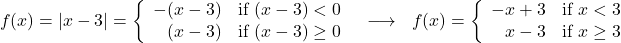 \[ \begin{array}{ccc} f(x) = |x - 3| = \left\{ \begin{array}{rc} -(x - 3) & \text{if } (x - 3) < 0 \\ (x - 3) & \text{if } (x - 3) \geq 0 \\ \end{array} \right. & \longrightarrow & f(x) = \left\{ \begin{array}{rc} -x + 3 & \text{if } x < 3 \\ x - 3 & \text{if } x \geq 3 \\ \end{array} \right. \\ \end{array} \]