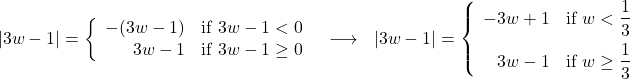 \[ \begin{array}{ccc} |3w - 1| = \left\{ \begin{array}{rc} -(3w - 1) & \text{if } 3w - 1 < 0 \\ 3w - 1 & \text{if } 3w - 1 \geq 0 \\ \end{array} \right. & \longrightarrow & |3w - 1| = \left\{ \begin{array}{rc} -3w + 1 & \text{if } w < \dfrac{1}{3} \\[8pt] 3w - 1 & \text{if } w \geq \dfrac{1}{3} \\ \end{array} \right.\\ \end{array} \]