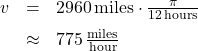 \[ \begin{array}{rcl} v &=& 2960 \, \text{miles} \cdot \frac{\pi}{12 \, \text{hours}} \\[6pt] &\approx & 775 \, \frac{\text{miles}}{\text{hour}} \end{array} \]