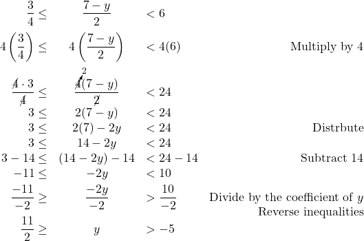 \[ \begin{array}{rclr} \dfrac{3}{4} \leq & \dfrac{7-y}{2} & < 6 & \\ [10pt] 4\left(\dfrac{3}{4} \right) \leq & 4\left( \dfrac{7-y}{2}\right) & < 4(6) & \text{Multiply by $4$} \\ [12pt] \dfrac{\cancel{4} \cdot 3}{\cancel{4}} \leq & \dfrac{\cancelto{2}{4}(7-y)}{\cancel{2}} & < 24 & \\ [5pt] 3 \leq & 2(7-y) & < 24 & \\ 3 \leq & 2(7)-2y & < 24 & \text{Distrbute}\\ 3 \leq & 14-2y & < 24 & \\ 3 -14 \leq & (14-2y) - 14 & < 24 - 14 & \text{Subtract $14$}\\ -11 \leq & -2y & < 10 & \\ [3pt] \dfrac{-11}{-2} \geq & \dfrac{-2y}{-2} & > \dfrac{10}{-2} & \text{Divide by the coefficient of $y$} \\ [-5pt] & & & \text{Reverse inequalities} \\ [-3pt] \dfrac{11}{2} \geq & y & > -5 & \\ \end{array} \]