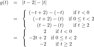 \[ \begin{array}{rcl} g(t) &=& |t - 2| - |t| \\[8pt]  &=& \left\{ \begin{array}{rc} (-t + 2) - (-t) & \text{if } t < 0 \\ (-t + 2) - (t) & \text{if } 0 \leq t < 2 \\ (t - 2) - (t) & \text{if } t \geq 2 \end{array} \right.\\[8pt]  &=& \left\{ \begin{array}{rc} 2 & \text{if } t < 0 \\ -2t + 2 & \text{if } 0 \leq t < 2 \\ -2 & \text{if } t \geq 2 \end{array} \right. \end{array} \]