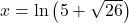 x = \ln\left(5 + \sqrt{26}\right)