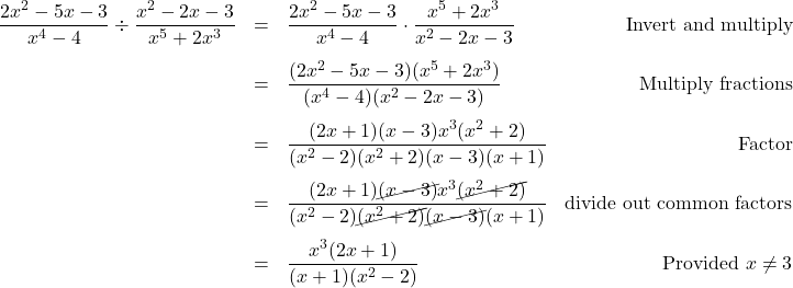 \[ \begin{array}{rclr} \dfrac{2x^2-5x-3}{x^4 - 4} \div \dfrac{x^2-2x-3}{x^5 + 2x^3} & = & \dfrac{2x^2-5x-3}{x^4 - 4} \cdot \dfrac{x^5 + 2x^3}{x^2-2x-3} & \text{Invert and multiply} \\ [13pt] & = & \dfrac{(2x^2-5x-3)(x^5 + 2x^3)}{(x^4 - 4)(x^2-2x-3)} & \text{Multiply fractions} \\ [13pt] & = & \dfrac{(2x+1)(x-3)x^3(x^2+2)}{(x^2-2)(x^2+2)(x-3)(x+1)} & \text{Factor} \\ [13pt] & = & \dfrac{(2x+1)\cancel{(x-3)}x^3\cancel{(x^2+2)}}{(x^2-2)\cancel{(x^2+2)}\cancel{(x-3)}(x+1)} & \text{divide out common factors} \\ [13pt] & = & \dfrac{x^3(2x+1)}{(x+1)(x^2-2)} & \text{Provided }x \neq 3 \\ \end{array}\]