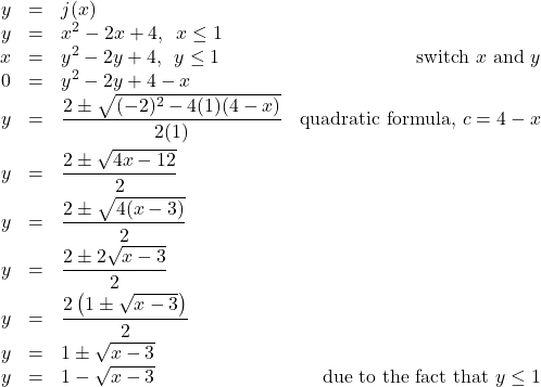 \[ \begin{array}{rclr} y & = & j(x) & \\ y & = & x^2-2x+4, \, \, \, x \leq 1 \\ x & = & y^2 - 2y+4, \, \, \, y \leq 1 & \text{switch } x \text{ and } y \\ 0 & = & y^2 - 2y + 4-x & \\ y & = & \dfrac{2 \pm \sqrt{(-2)^2-4(1)(4-x)}}{2(1)} & \text{quadratic formula, } c=4-x \\ [10pt] y & = & \dfrac{2 \pm \sqrt{4x-12}}{2} & \\ [6pt] y & = & \dfrac{2 \pm \sqrt{4(x-3)}}{2} & \\ [6pt] y & = & \dfrac{2 \pm 2\sqrt{x-3}}{2} & \\ [6pt] y & = & \dfrac{2\left(1 \pm \sqrt{x-3}\right)}{2} & \\ [6pt] y & = & 1 \pm \sqrt{x-3} & \\ y & = & 1 - \sqrt{x-3} & \text{due to the fact that } y \leq 1 \\ \end{array} \]