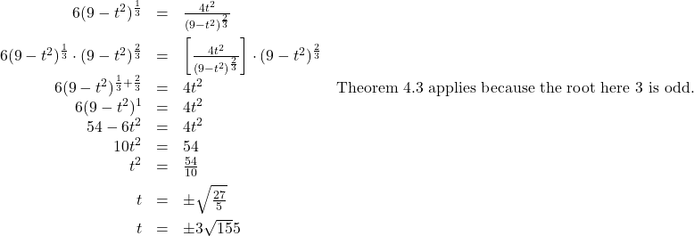 \[ \begin{array}{rclr} 6(9-t^2)^{\frac{1}{3}} & = & \frac{4t^2}{(9-t^2)^{\frac{2}{3}}} & \\[10pt] 6(9-t^2)^{\frac{1}{3}} \cdot (9-t^2)^{\frac{2}{3}} & = & \left[ \frac{4t^2}{(9-t^2)^{\frac{2}{3}}} \right ] \cdot (9-t^2)^{\frac{2}{3}} & \\ 6(9-t^2)^{\frac{1}{3} + \frac{2}{3}}& = & 4t^2 & \text{Theorem 4.3 applies because the root here $3$ is odd.} \\ 6(9-t^2)^{1} & = & 4t^2 &\\ 54 - 6t^2 & = & 4t^2 & \\ 10t^2 & = & 54 & \\ t^2 & = & \frac{54}{10} & \\[6pt] t & = & \pm \sqrt{\frac{27}{5}} & \\[6pt] t & = & \pm 3 \sqrt{15}{5} \\[6pt] \end{array} \]