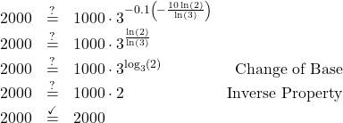 \[ \begin{array}{rclr} 2000 & \stackrel{?}{=} & 1000 \cdot 3^{-0.1 \left(-\frac{10\ln(2)}{\ln(3)}\right)} & \\ 2000 & \stackrel{?}{=} & 1000 \cdot 3^{\frac{\ln(2)}{\ln(3)}} & \\ 2000 & \stackrel{?}{=} & 1000 \cdot 3^{\log_{3}(2)} & \text{Change of Base}\\ 2000 & \stackrel{?}{=} & 1000 \cdot 2 & \text{Inverse Property}\\ 2000 & \stackrel{\checkmark}{=} & 2000 & \\ \end{array}\]