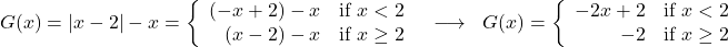 \[ \begin{array}{ccc} G(x) = |x - 2| - x = \left\{ \begin{array}{rc} (-x + 2) - x & \text{if } x < 2 \\ (x - 2) - x & \text{if } x \geq 2 \\ \end{array} \right. & \longrightarrow & G(x) = \left\{ \begin{array}{rc} -2x + 2 & \text{if } x < 2 \\ -2 & \text{if } x \geq 2 \\ \end{array} \right. \end{array} \]