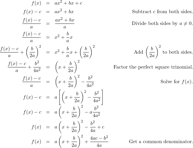 \[ \begin{array}{rclr} f(x) & = & ax^2 + bx +c \\ [5pt] f(x) - c & = & ax^2 + bx & \text{Subtract $c$ from both sides.}\\ [5pt] \dfrac{f(x)-c}{a} & = & \dfrac{ax^2 + bx}{a} & \text{Divide both sides by $a \neq 0$.} \\ [10pt] \dfrac{f(x)-c}{a} & = & x^2 + \dfrac{b}{a} x & \\ [10pt] \dfrac{f(x)-c}{a} + \left(\dfrac{b}{2a}\right)^2 & = & x^2 + \dfrac{b}{a} x + \left(\dfrac{b}{2a}\right)^2 & \text{Add $ \left(\dfrac{b}{2a}\right)^2 $ to both sides.}\\ [10pt] \dfrac{f(x)-c}{a} + \dfrac{b^2}{4a^2} & = & \left(x + \dfrac{b}{2a}\right)^2 & \text{Factor the perfect square trinomial.} \\ [10pt] \dfrac{f(x)-c}{a} & = & \left(x + \dfrac{b}{2a}\right)^2 - \dfrac{b^2}{4a^2} & \text{Solve for $f(x)$.}\\ [10pt] f(x)-c & = & a \left[ \left(x + \dfrac{b}{2a}\right)^2 - \dfrac{b^2}{4a^2}\right] & \\ [10pt] f(x)-c & = & a\left(x + \dfrac{b}{2a}\right)^2 - a\dfrac{b^2}{4a^2} & \\ [10pt] f(x) & = & a\left(x + \dfrac{b}{2a}\right)^2 - \dfrac{b^2}{4a} + c & \\ [10pt] f(x) & = & a\left(x + \dfrac{b}{2a}\right)^2 + \dfrac{4ac - b^2}{4a} & \text{Get a common denominator.} \\ \end{array}\]