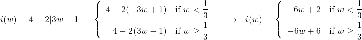 \[ \begin{array}{ccc} i(w) = 4 - 2 |3w - 1| = \left\{ \begin{array}{rc} 4 - 2(-3w + 1) & \text{if }w < \dfrac{1}{3} \\[8pt] 4 - 2(3w - 1) & \text{if }w \geq \dfrac{1}{3} \\ \end{array} \right. & \longrightarrow & i(w) = \left\{ \begin{array}{rc} 6w + 2 & \text{if } w < \dfrac{1}{3} \\[8pt] -6w + 6 & \text{if } w \geq \dfrac{1}{3} \\ \end{array} \right.\\ \end{array} \]