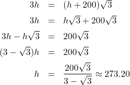 \[ \begin{array}{rcl} 3h & = & (h+200)\sqrt{3} \\ [5pt] 3h & = & h \sqrt{3} + 200 \sqrt{3} \\ [5pt] 3h - h \sqrt{3} & = & 200 \sqrt{3} \\ [5pt] (3-\sqrt{3}) h & = & 200 \sqrt{3} \\ [5pt] h & = & \dfrac{200\sqrt{3}}{3-\sqrt{3}} \approx 273.20 \\ \end{array} \]