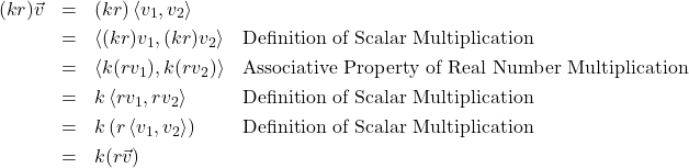 \[\begin{array}{rcll} (kr) \vec{v} & = & (kr) \left<v_{1},v_{2}\right> & \\ [3pt] & = & \left<(kr) v_{1}, (kr) v_{2}\right> & \text{Definition of Scalar Multiplication} \\ [3pt] & = &\left<k (r v_{1}), k (r v_{2})\right> & \text{Associative Property of Real Number Multiplication} \\ [3pt] & = & k\left<r v_{1}, r v_{2}\right> & \text{Definition of Scalar Multiplication} \\ [3pt] & = & k\left(r\left<v_{1}, v_{2}\right>\right) & \text{Definition of Scalar Multiplication} \\ [3pt] & = & k(r\vec{v}) & \\ \end{array} \]