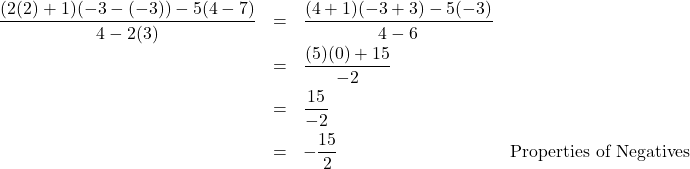 \[ \begin{array}{rclr} \dfrac{(2(2)+1)(-3-(-3)) - 5(4-7)}{4-2(3)} & = & \dfrac{(4+1)(-3+3)-5(-3)}{4 - 6} & \\ [8pt] & = & \dfrac{(5)(0) + 15}{-2} & \\ [8pt] & = & \dfrac{15}{-2} & \\ [8pt] & = & -\dfrac{15}{2} & \text{Properties of Negatives} \\ \end{array} \]