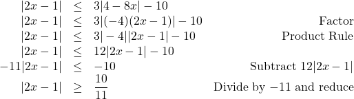 \[ \begin{array}{rclr} |2x - 1| & \leq & 3|4 - 8x| - 10 & \\ |2x - 1| & \leq & 3|(-4)(2x-1)| - 10 & \text{Factor}\\ |2x - 1| & \leq & 3|-4||2x-1| - 10 & \text{Product Rule}\\ |2x - 1| & \leq & 12|2x-1| - 10 & \\ -11|2x - 1| & \leq & - 10 & \text{Subtract $12|2x-1|$} \\ |2x - 1| & \geq & \dfrac{10}{11} & \text{Divide by $-11$ and reduce} \\ \end{array}\]