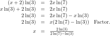 \[ \begin{array}{rclr} (x+2) \ln(3) & = & 2x \ln(7) & \\ x \ln(3) + 2 \ln(3) & = & 2x \ln(7) & \\ 2 \ln(3) & = & 2x \ln(7) - x \ln(3) & \\ 2 \ln(3) & = & x (2 \ln(7) - \ln(3)) & \text{Factor.}\\[4pt] x & = & \frac{2 \ln(3)}{2\ln(7) - \ln(3)} & \\ \end{array}\]