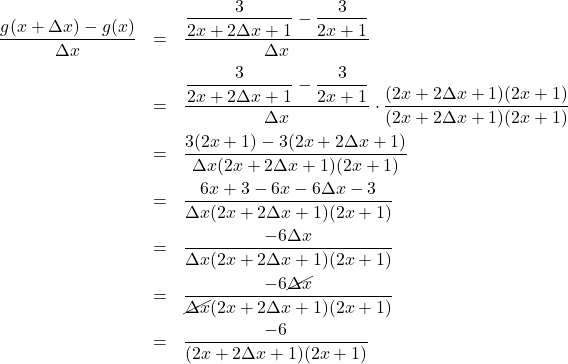 \[ \begin{array}{rclr} \dfrac{g(x+\Delta x)-g(x)}{\Delta x} & = & \dfrac{\dfrac{3}{2x+2\Delta x+1}-\dfrac{3}{2x+1}}{\Delta x} & \\ [10pt] & = & \dfrac{\dfrac{3}{2x+2\Delta x+1}-\dfrac{3}{2x+1}}{\Delta x} \cdot \dfrac{(2x+2\Delta x+1)(2x+1)}{(2x+2\Delta x+1)(2x+1)} & \\ [10pt] & = & \dfrac{3(2x+1)-3(2x+2\Delta x+1)}{\Delta x(2x+2\Delta x+1)(2x+1)} & \\ [10pt] & = & \dfrac{6x+3-6x-6\Delta x-3}{\Delta x(2x+2\Delta x+1)(2x+1)} & \\ [10pt] & = & \dfrac{-6\Delta x}{\Delta x(2x+2\Delta x+1)(2x+1)} & \\ [10pt] & = & \dfrac{-6\cancel{\Delta x}}{\cancel{\Delta x}(2x+2\Delta x+1)(2x+1)} & \\ [10pt] & = & \dfrac{-6}{(2x+2\Delta x+1)(2x+1)} & \\ \end{array} \]