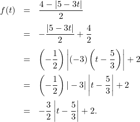 \[ \begin{array}{rcl} f(t) & =& \dfrac{4 - |5-3t|}{2} \\ [10pt] & = & - \dfrac{|5-3t|}{2} + \dfrac{4}{2} \\ [12pt] & = & \left(-\dfrac{1}{2}\right) \left| (-3) \left( t - \dfrac{5}{3} \right) \right| + 2 \\ [12pt] & = & \left(-\dfrac{1}{2}\right) |-3| \left| t - \dfrac{5}{3} \right| + 2 \\ [12pt] & = & -\dfrac{3}{2} \left| t - \dfrac{5}{3} \right| + 2. \\ \end{array} \]