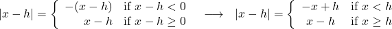 \[ \begin{array}{ccc} |x - h| = \left\{ \begin{array}{rc} -(x - h) & \text{if } x - h < 0 \\ x - h & \text{if } x - h \geq 0 \\ \end{array} \right. & \longrightarrow & |x - h| = \left\{ \begin{array}{cc} -x + h & \text{if } x < h \\ x - h & \text{if } x \geq h \\ \end{array} \right. \\ \end{array} \]