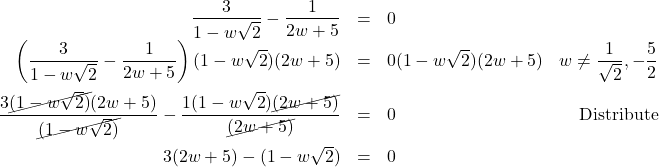 \[ \begin{array}{rclr} \dfrac{3}{1 - w\sqrt{2}} - \dfrac{1}{2w+5} & = & 0 & \\ \left(\dfrac{3}{1 - w\sqrt{2}} - \dfrac{1}{2w+5}\right)(1 - w\sqrt{2})(2w+5) & = & 0 (1 - w\sqrt{2})(2w+5) & w \neq \dfrac{1}{\sqrt{2}}, -\dfrac{5}{2} \\ [12pt] \dfrac{3\cancel{(1 - w\sqrt{2})}(2w+5) }{\cancel{(1 - w\sqrt{2})}}- \dfrac{1(1 - w\sqrt{2})\cancel{(2w+5)}}{\cancel{(2w+5)}} & = & 0 & \text{Distribute} \\ [12pt] 3(2w+5) - (1-w\sqrt{2}) & = & 0 & \\ \end{array}\]