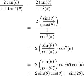 \[ \begin{array}{rcl} \dfrac{2\tan(\theta)}{1 + \tan^{2}(\theta)} & = & \dfrac{2\tan(\theta)}{\sec^{2}(\theta)} \\[0.25in] &=& \dfrac{2 \left( \dfrac{\sin(\theta)}{\cos(\theta)}\right)}{\dfrac{1}{\cos^{2}(\theta)}} \\[0.4in] &=& 2\left( \dfrac{\sin(\theta)}{\cos(\theta)}\right) \cos^{2}(\theta) \\[0.25in] & = & 2\left( \dfrac{\sin(\theta)}{\cancel{\cos(\theta)}}\right) \cancel{\cos(\theta)} \cos(\theta) \\[0.1in] &=& 2\sin(\theta) \cos(\theta) = \sin(2\theta). \end{array} \]