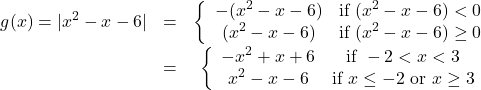 \[ \begin{array}{ccc} g(x) = |x^2-x-6| &  =  & \left\{ \begin{array}{cc} -(x^2-x-6) & \text{if } (x^2-x-6) < 0 \\ (x^2-x-6) & \text{if } (x^2-x-6) \geq 0 \\ \end{array} \right. \\[8pt] & = & \left\{ \begin{array}{cc} -x^2+x+6 & \text{if } -2 < x < 3 \\ x^2-x-6 & \text{if } x \leq -2 \text{ or } x \geq 3 \\ \end{array} \right. \\ \end{array} \]