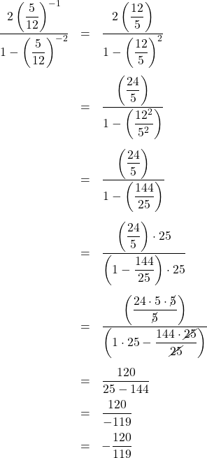 \[ \begin{array}{rcl} \dfrac{2 \left(\dfrac{5}{12}\right)^{-1}}{1 - \left(\dfrac{5}{12}\right)^{-2}} & = & \dfrac{2 \left(\dfrac{12}{5}\right)}{1 - \left(\dfrac{12}{5}\right)^{2}} \\[30pt] & = & \dfrac{\left(\dfrac{24}{5}\right)}{1 - \left(\dfrac{12^2}{5^2}\right)} \\[30pt] & = & \dfrac{\left(\dfrac{24}{5}\right)}{1 - \left(\dfrac{144}{25}\right)} \\ [30pt] & = & \dfrac{\left(\dfrac{24}{5}\right) \cdot 25}{\left(1 - \dfrac{144}{25}\right)\cdot 25} \\[30pt] & = & \dfrac{\left(\dfrac{24\cdot 5 \cdot \cancel{5}}{\cancel{5}}\right)}{\left(1 \cdot 25 - \dfrac{144 \cdot \cancel{25}}{\cancel{25}}\right)} \\[30pt] & = & \dfrac{120}{25-144} \\ [10pt] & = & \dfrac{120}{-119} \\[10pt] & = & -\dfrac{120}{119} \\ \end{array} \]