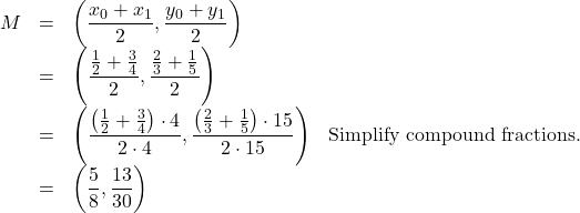 \[ \begin{array}{rclr} M & = & \left( \dfrac{x_{0}+x_{1}}{2}, \dfrac{y_{0}+y_{1}}{2} \right) & \\[5pt] & = & \left( \dfrac{\frac{1}{2} + \frac{3}{4}}{2}, \dfrac{\frac{2}{3} + \frac{1}{5}}{2} \right) & \\[5pt] & = & \left( \dfrac{\left(\frac{1}{2} + \frac{3}{4}\right) \cdot 4}{2 \cdot 4}, \dfrac{\left(\frac{2}{3} + \frac{1}{5}\right) \cdot 15}{2 \cdot 15} \right) & \text{Simplify compound fractions.} \\ & = & \left(\dfrac{5}{8}, \dfrac{13}{30} \right) & \end{array} \]