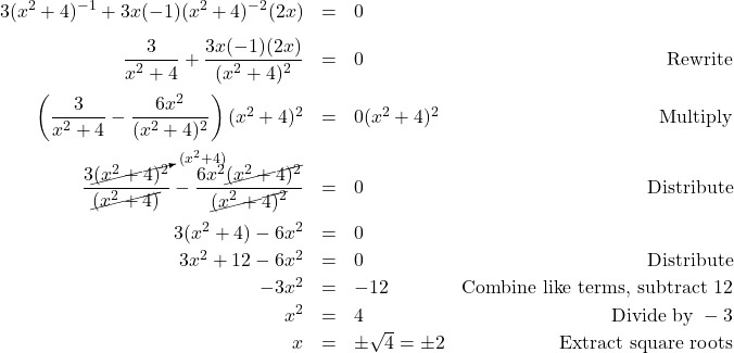 \[ \begin{array}{rclr} 3(x^2+4)^{-1} + 3x(-1)(x^2+4)^{-2}(2x) & = & 0 & \\ [8pt] \dfrac{3}{x^2+4} + \dfrac{3x(-1)(2x)}{(x^2+4)^2} & = & 0 & \text{Rewrite} \\ [12pt] \left(\dfrac{3}{x^2+4} - \dfrac{6x^2}{(x^2+4)^2} \right)(x^2+4)^2 & = & 0 (x^2+4)^2 & \text{Multiply} \\[12pt] \dfrac{3\cancelto{(x^2+4)}{(x^2 + 4)^2}}{\cancel{(x^2+4)}} - \dfrac{6x^2\cancel{(x^2+4)^2}}{\cancel{(x^2+4)^2}} & = & 0 & \text{Distribute} \\ [12pt] 3(x^2+4) - 6x^2 & = & 0 & \\ [2pt] 3x^2 + 12 - 6x^2 & = & 0 & \text{Distribute} \\ [2pt] -3x^2 & = & -12 & \text{Combine like terms, subtract } 12 \\ [2pt] x^2 & = & 4 & \text{Divide by } -3\\ [2pt] x & = & \pm \sqrt{4} = \pm 2 & \text{Extract square roots} \\ \end{array} \]