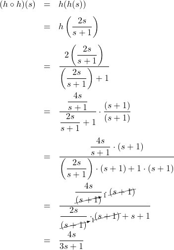 \[ \begin{array}{rclr} (h \circ h)(s) & = & h(h(s)) & \\[8pt] &=& h\left(\dfrac{2s}{s+1}\right) & \\ [15pt] &=& \dfrac{2\left(\dfrac{2s}{s+1}\right)}{\left(\dfrac{2s}{s+1}\right)+1} & \\ [25pt] & = & \dfrac{\dfrac{4s}{s+1}}{\dfrac{2s}{s+1}+1} \cdot \dfrac{(s+1)}{(s+1)} & \\ [25pt] & = & \dfrac{\dfrac{4s}{s+1} \cdot (s+1)}{\left(\dfrac{2s}{s+1}\right)\cdot(s+1)+1\cdot(s+1)} & \\ [25pt] & = & \dfrac{\dfrac{4s}{\cancelto{1}{(s+1})} \cdot \cancel{(s+1)}}{\dfrac{2s}{\cancelto{1}{(s+1)}}\cdot\cancel{(s+1)}+s+1} & \\ [25pt] & = & \dfrac{4s}{3s+1} & \\ \end{array} \]