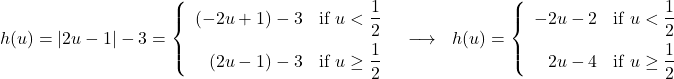 \[ \begin{array}{ccc} h(u) = |2u - 1| - 3 = \left\{ \begin{array}{rc} (-2u + 1) - 3 & \text{if } u <  \dfrac{1}{2} \\[8pt] (2u - 1) - 3 & \text{if }u \geq \dfrac{1}{2} \\ \end{array} \right. & \longrightarrow & h(u) = \left\{ \begin{array}{rc} -2u - 2 & \text{if } u < \dfrac{1}{2} \\[8pt] 2u - 4 & \text{if }u \geq \dfrac{1}{2} \\ \end{array} \right. \\ \end{array} \]