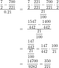 \[ \begin{array}{rclr} \dfrac{\dfrac{7}{2}-\dfrac{700}{221}}{0.21} & = & \dfrac{\dfrac{7}{2}\cdot\dfrac{221}{221} - \dfrac{700}{221}\cdot\dfrac{2}{2}}{\dfrac{21}{100}} & \vphantom{\dfrac{\dfrac{12}{5} - \dfrac{7}{24}}{1 + \left(\dfrac{12}{5}\right) \left(\dfrac{7}{24}\right)}} \\[15pt] & = & \dfrac{\dfrac{1547}{442} -\dfrac{1400}{442}}{\dfrac{21}{100}} & \vphantom{\dfrac{\dfrac{12}{5} - \dfrac{7}{24}}{1 + \left(\dfrac{12}{5}\right) \left(\dfrac{7}{24}\right)}}\\[15pt] & = & \dfrac{\dfrac{147}{442}}{\dfrac{21}{100}} = \dfrac{147}{442} \cdot \dfrac{100}{21} & \vphantom{\dfrac{\dfrac{12}{5} - \dfrac{7}{24}}{1 + \left(\dfrac{12}{5}\right) \left(\dfrac{7}{24}\right)}} \\[15pt] & = & \dfrac{14700}{9282} = \dfrac{350}{221} &\\ \end{array}\]