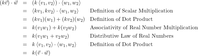 \[ \begin{array}{rcll} (k\vec{v}) \cdot \vec{w} & = & \left(k \left<v_{1},v_{2}\right> \right) \cdot \left<w_{1},w_{2}\right> & \\ [3pt] & = & \left<kv_{1},kv_{2}\right> \cdot \left<w_{1},w_{2}\right> & \text{Definition of Scalar Multiplication} \\ [3pt] & = & (kv_{1})(w_{1}) + (kv_{2})(w_{2}) & \text{Definition of Dot Product} \\ [3pt] & = & k(v_{1}w_{1}) + k(v_{2}w_{2}) & \text{Associativity of Real Number Multiplication} \\ [3pt] & = & k(v_{1}w_{1} + v_{2}w_{2}) & \text{Distributive Law of Real Numbers} \\ [3pt] & = & k \left<v_{1},v_{2}\right> \cdot \left<w_{1},w_{2}\right> & \text{Definition of Dot Product} \\ [3pt] & = & k (\vec{v} \cdot \vec{w}) & \\ \end{array} \]