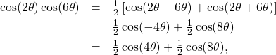 \[\begin{array}{rcl} \cos(2\theta)\cos(6\theta) & = & \frac{1}{2} \left[ \cos(2\theta - 6\theta) + \cos(2\theta + 6\theta)\right]\\ [4pt] & = & \frac{1}{2} \cos(-4\theta) + \frac{1}{2}\cos(8\theta) \\ [4pt] & = & \frac{1}{2} \cos(4\theta) + \frac{1}{2} \cos(8\theta), \end{array} \]