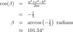 \[ \begin{array}{rcl} \cos(\beta) &=& \frac{a^2+c^2-b^2}{2ac}\\[10pt] &=& -\frac{1}{5} \\[4pt] \beta &=& \arccos\left(-\frac{1}{5}\right) \text{ radians } \\[4pt] &\approx& 101.54^{\circ} \end{array} \]