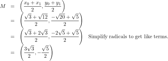 \[ \begin{array}{rclr} M & = & \left( \dfrac{x_{0}+x_{1}}{2}, \dfrac{y_{0}+y_{1}}{2} \right) & \\ & = & \left( \dfrac{\sqrt{3} + \sqrt{12}}{2}, \dfrac{-\sqrt{20}+\sqrt{5}}{2} \right) & \\ & = & \left( \dfrac{\sqrt{3}+2\sqrt{3}}{2}, \dfrac{-2\sqrt{5} + \sqrt{5}}{2} \right) & \text{Simplify radicals to get like terms.} \\ & = & \left(\dfrac{3\sqrt{3}}{2}, -\dfrac{\sqrt{5}}{2} \right) & \end{array} \]