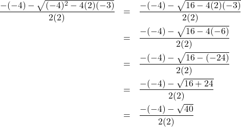 \[ \begin{array}{rclr} \dfrac{-(-4) -\sqrt{(-4)^2-4(2)(-3)}}{2(2)} & = & \dfrac{-(-4) - \sqrt{16-4(2)(-3)}}{2(2)} & \\[10pt] & = & \dfrac{-(-4) - \sqrt{16-4(-6)}}{2(2)} & \\[10pt] & = & \dfrac{-(-4) - \sqrt{16-(-24)}}{2(2)} & \\[10pt] & = & \dfrac{-(-4) - \sqrt{16+24}}{2(2)} & \\[10pt] & = & \dfrac{-(-4) - \sqrt{40}}{2(2)} & \\ \end{array} \]