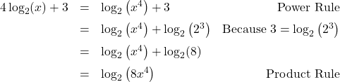 \[ \begin{array}{rclr} 4\log_{2}(x) + 3 & = & \log_{2}\left(x^4\right) + 3 & \text{Power Rule} \\[6pt] & = & \log_{2}\left(x^4\right) + \log_{2}\left(2^3\right)& \text{Because } 3 = \log_{2}\left(2^3\right) \\[6pt] & = & \log_{2}\left(x^4\right) + \log_{2}(8)& \\[6pt] & = & \log_{2}\left( 8x^4\right) & \text{Product Rule} \\ \end{array}\]