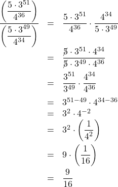 \[ \begin{array}{rcl} \dfrac{\left(\dfrac{5\cdot 3^{51}}{4^{36}}\right)}{\left(\dfrac{5 \cdot 3^{49}}{4^{34}}\right)} & = & \dfrac{5\cdot 3^{51}}{4^{36}} \cdot \dfrac{4^{34}}{5 \cdot 3^{49}} \\[10pt] & = & \dfrac{\cancel{5} \cdot 3^{51} \cdot 4^{34}}{\cancel{5} \cdot 3^{49} \cdot 4^{36}} \\[10pt] & = & \dfrac{3^{51}}{3^{49}} \cdot\dfrac{4^{34}}{4^{36}} \\[10pt] & = & 3^{51-49} \cdot 4^{34-36} \\ & = & 3^{2} \cdot 4^{-2} \\ & = & 3^{2} \cdot \left( \dfrac{1}{4^2}\right) \\[10pt] & = & 9 \cdot \left(\dfrac{1}{16} \right) \\[10pt] & = & \dfrac{9}{16} \\ \end{array} \]