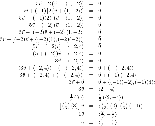 \[ \begin{array}{rcl} 5\vec{v} - 2\left(\vec{v} +\ \left<1,-2\right>\right) & = & \vec{0} \\ 5\vec{v} + (-1)\left[ 2\left(\vec{v} +\left<1,-2\right>\right)\right] & = & \vec{0}\\ 5\vec{v} + [(-1)(2)]\left(\vec{v} + \left<1,-2\right>\right) & = & \vec{0}\\ 5\vec{v} + (-2)\left(\vec{v} + \left<1,-2\right>\right) & = & \vec{0}\\ 5\vec{v} + \left[(-2)\vec{v} + (-2)\left<1,-2\right> \right] & = & \vec{0}\\ 5\vec{v} + \left[(-2)\vec{v} + \left<(-2)(1),(-2)(-2)\right> \right] & = & \vec{0}\\ \left[5\vec{v} + (-2)\vec{v}\right] + \left<-2,4\right> & = & \vec{0}\\ (5 + (-2)) \vec{v} + \left<-2,4\right> & = & \vec{0}\\ 3\vec{v} + \left<-2,4\right> & = & \vec{0}\\ \left(3\vec{v} + \left<-2,4\right>\right) + \left(- \left<-2,4\right>\right) & = & \vec{0} + \left(- \left<-2,4\right>\right)\\ 3\vec{v} + \left[\left<-2,4\right> + \left(- \left<-2,4\right>\right)\right] & = & \vec{0} + (-1) \left<-2,4\right>\\ 3\vec{v} + \vec{0} & = & \vec{0} + \left<(-1)(-2),(-1)(4)\right>\\ 3\vec{v} & = & \left<2,-4\right>\\[3pt] \frac{1}{3} \left(3\vec{v} \right) & = & \frac{1}{3} \left(\left<2,-4\right>\right)\\[3pt] \left[\left(\frac{1}{3}\right) (3) \right]\vec{v} & = & \left< \left(\frac{1}{3}\right)(2), \left(\frac{1}{3}\right)(-4)\right>\\[3pt] 1 \vec{v} & = & \left< \frac{2}{3}, -\frac{4}{3} \right> \\[3pt] \vec{v} & =& \left< \frac{2}{3}, -\frac{4}{3} \right> \\ \end{array} \]